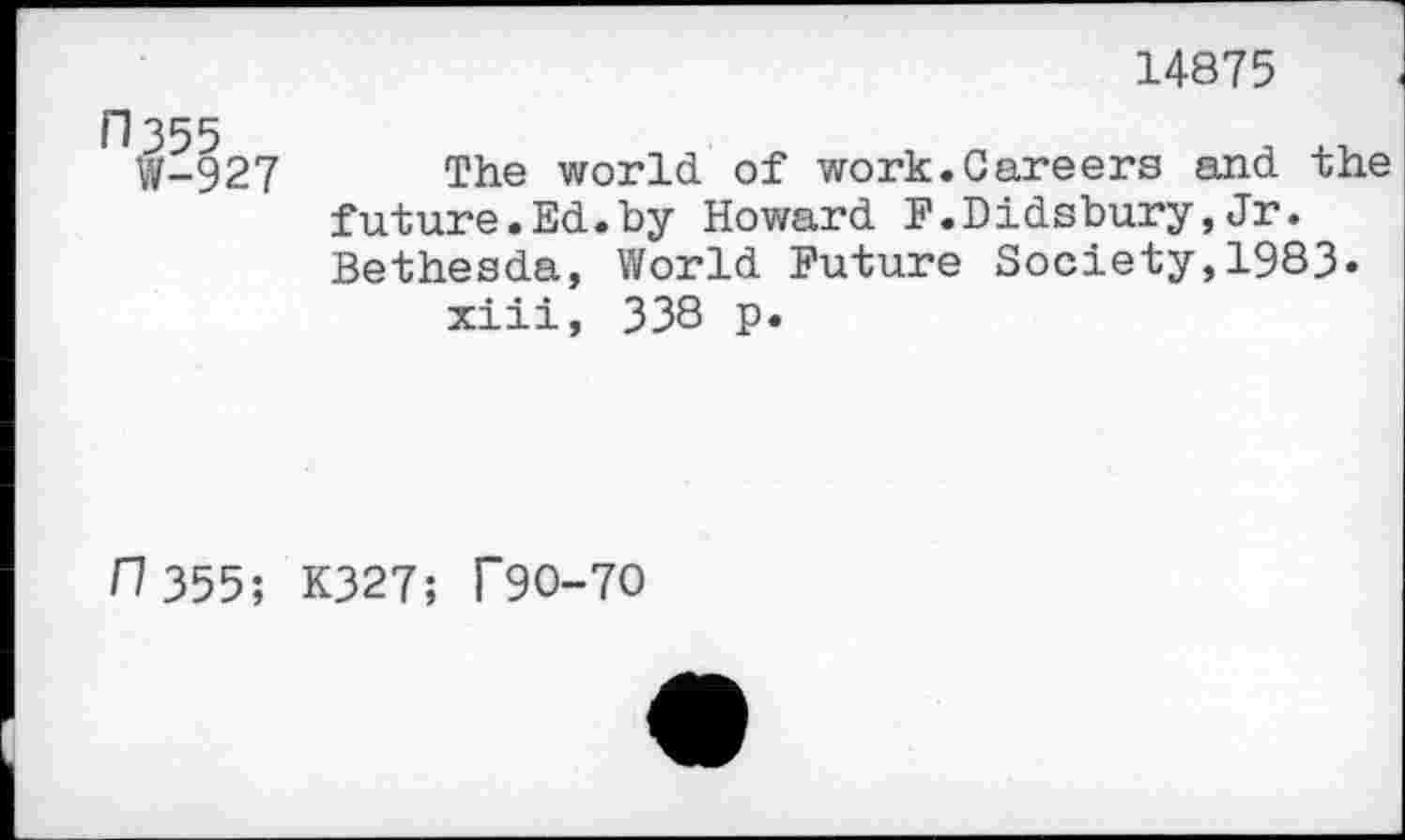 ﻿14875
□ 355 W-927
The world, of work.Careers and. the future.Ed.by Howard F.Didsbury,Jr. Bethesda, World Future Society,1983» xiii, 338 p.
0 355; K327; T90-70